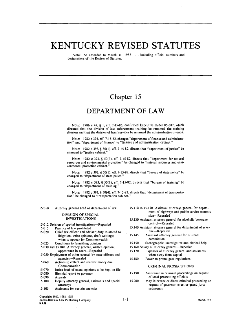 handle is hein.sag/sagky0010 and id is 1 raw text is: KENTUCKY REVISED STATUTES
Note: As amended to March 31, 1987 . . . including official numbers and
designations of the Reviser of Statutes.

Chapter 15
DEPARTMENT OF LAW
Note: 1986 c 47, § 1, eff. 7-15-86, confirmed Executive Order 85-387, which
directed that the division of law enforcement training be renamed the training
division and that the division of legal services be renamed the administrative division.
Note: 1982 c 393, eff. 7-15-82, changes department of finance and administra-
tion and department of finance to finance and administration cabinet.
Note: 1982 c 393, § 50(1), eff. 7-15-82, directs that department of justice be
changed to justice cabinet.
Note: 1982 c 393, § 50(3), eff. 7-15-82, directs that department for natural
resources and environmental protection be changed to natural resources and envi-
ronmental protection cabinet.
Note: 1982 c 393, § 50(1), eff. 7-15-82, directs that bureau of state police be
changed to department of state police.
Note: 1982 c 393, § 50(1), eff. 7-15-82, directs that bureau of training be
changed to department of training.
Note: 1982 c 393, § 50(4), eff. 7-15-82, directs that department of transporta-
tion be changed to transportation cabinet.

15.010    Attorney general head of department of law
DIVISION OF SPECIAL
INVESTIGATIONS
15.012 Division of special investigations-Repealed
15.015    Practice of law prohibited
15.020    Chief law officer and adviser; duty to attend to
litigation, write opinions, draft writings;
when to appear for Commonwealth
15.025    Conditions to furnishing opinions
15.030 and 15.040 Attorney general, written opinion;
appearance in court-Repealed
15.050 Employment of other counsel by state officers and
agencies-Repealed
15.060    Actions to collect and recover money due
Commonwealth
15.070    Index book of cases; opinions to be kept on file
15.080    Biennial report to governor
15.090    Appeals
15.100    Deputy attorney general, assistants and special
attorneys
15.105    Assistants for certain agencies
Copyright 1987, 1988. 1989
Banks-Baldwin Law Publishing Company
KAG

15.110 to 15.120 Assistant attorneys general for depart-
ment of highways and public service commis-
sion-Repealed
15.130 Assistant attorney general for alcoholic beverage
control-Repealed
15.140 Assistant attorney general for department of reve-
nue-Repealed
15.145    Assistant attorney general for railroad
commission
15.150   Stenographic, investigative and clerical help
15.160 Salary of attorney general-Repealed
15.170    Expenses of attorney general and assistants
when away from capital
15.180    Power to promulgate regulations
CRIMINAL PROSECUTIONS
15.190    Assistance in criminal proceedings on request
of local prosecuting officials
15.200    May intervene or direct criminal proceeding on
request of governor, court or grand jury;
subpoenas

March 1987

1-1I



