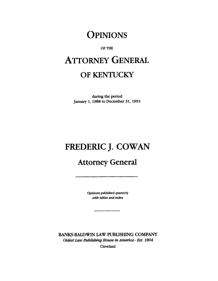 handle is hein.sag/sagky0014 and id is 1 raw text is: OPINIONS
OF THE
ATTORNEY GENERAL
OF KENTUCKY
during the period
January 1, 1988 to December 31, 1991
FREDERIC J. COWAN
Attorney General

Opinions published quarterly
witb tables and index
BANKS-BALDWIN LAW PUBLISHING COMPANY
Oldest Law Publishing House in America - Est. 1804
Cleveland


