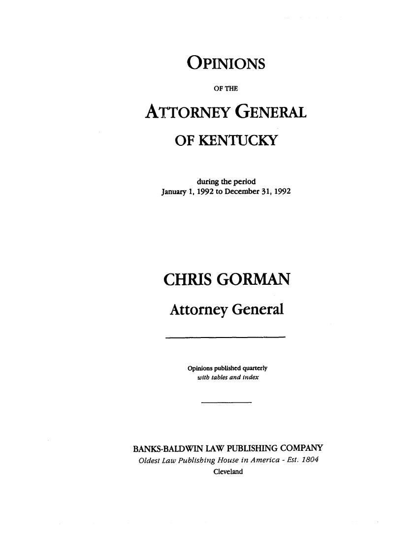 handle is hein.sag/sagky0015 and id is 1 raw text is: OPINIONS
OF THE
ATTORNEY GENERAL
OF KENTUCKY
during the period
January 1, 1992 to December 31, 1992
CHRIS GORMAN
Attorney General

Opinions published quarterly
with tables and index
BANKS-BALDWIN LAW PUBLISHING COMPANY
Oldest Law Publishing House in America - Est. 1804
Cleveland


