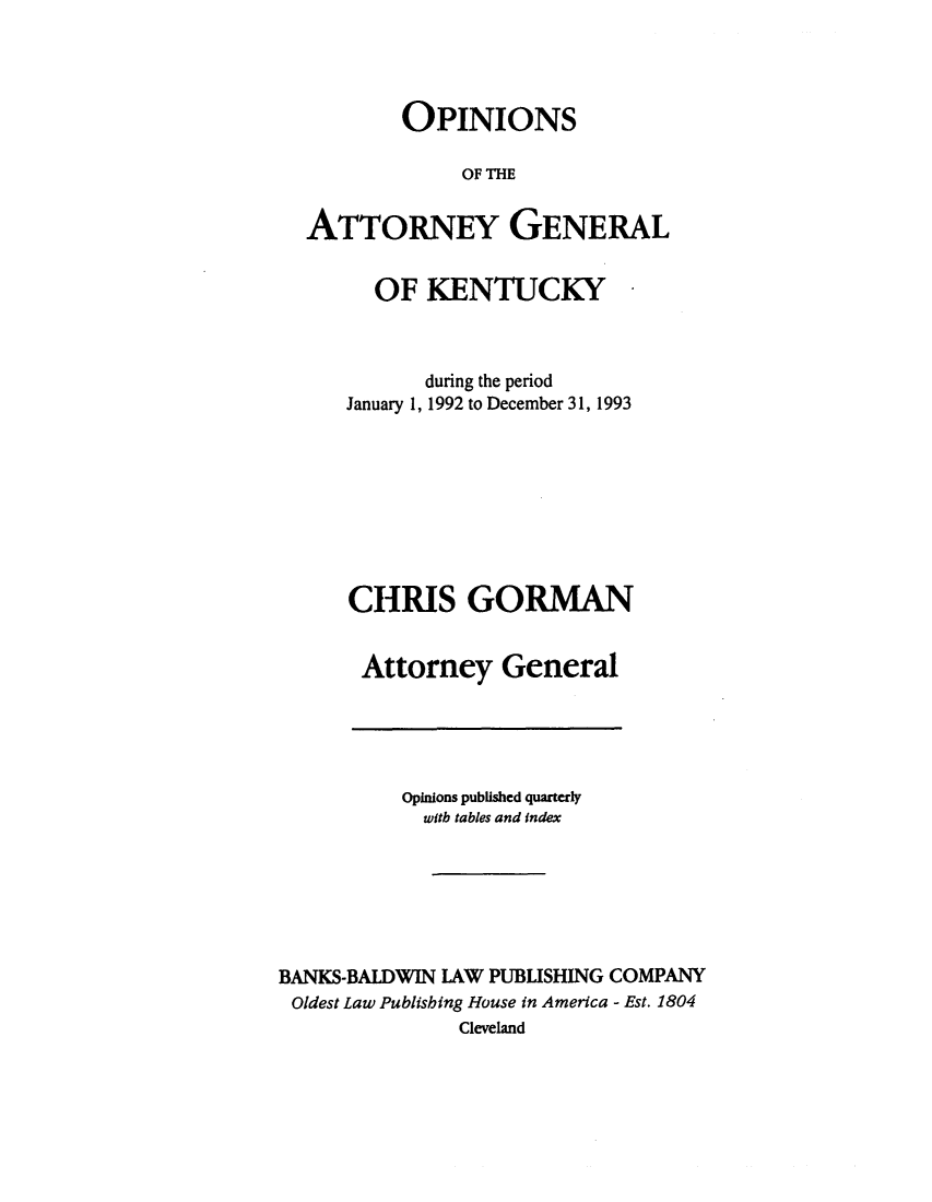 handle is hein.sag/sagky0016 and id is 1 raw text is: OPINIONS
OF THE
ATTORNEY GENERAL

OF KENTUCKY
during the period
January 1, 1992 to December 31, 1993
CHRIS GORMAN
Attorney General

Opinions published quarterly
with tables and index
BANKS-BALDWIN LAW PUBLISHING COMPANY
Oldest Law Publishing House in America - Est. 1804
Cleveland


