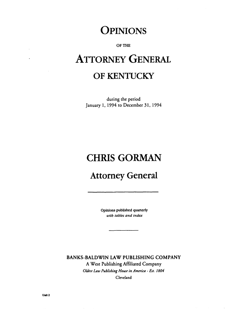 handle is hein.sag/sagky0017 and id is 1 raw text is: OPINIONS
OF THE
ATTORNEY GENERAL

OF KENTUCKY
during the period
January 1, 1994 to December 31, 1994
CHRIS GORMAN
Attorney General

Opinions published quarterly
with tables and index
BANKS-BALDWIN LAW PUBLISHING COMPANY
A West Publishing Affiliated Company
Oldest Law Publishing House in America - Est. 1804
Cleveland

lint 2


