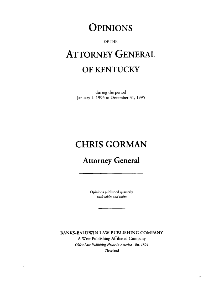 handle is hein.sag/sagky0018 and id is 1 raw text is: OPINIONS
OF THE
ATTORNEY GENERAL

OF KENTUCKY
during the period
January 1, 1995 to December 31, 1995
CHRIS GORMAN
Attorney General

Opinions published quarterly
with tables and index
BANKS-BALDWIN LAW PUBLISHING COMPANY
A West Publishing Affiliated Company
Oldest Law Publishing House in America - Est. 1804
Cleveland


