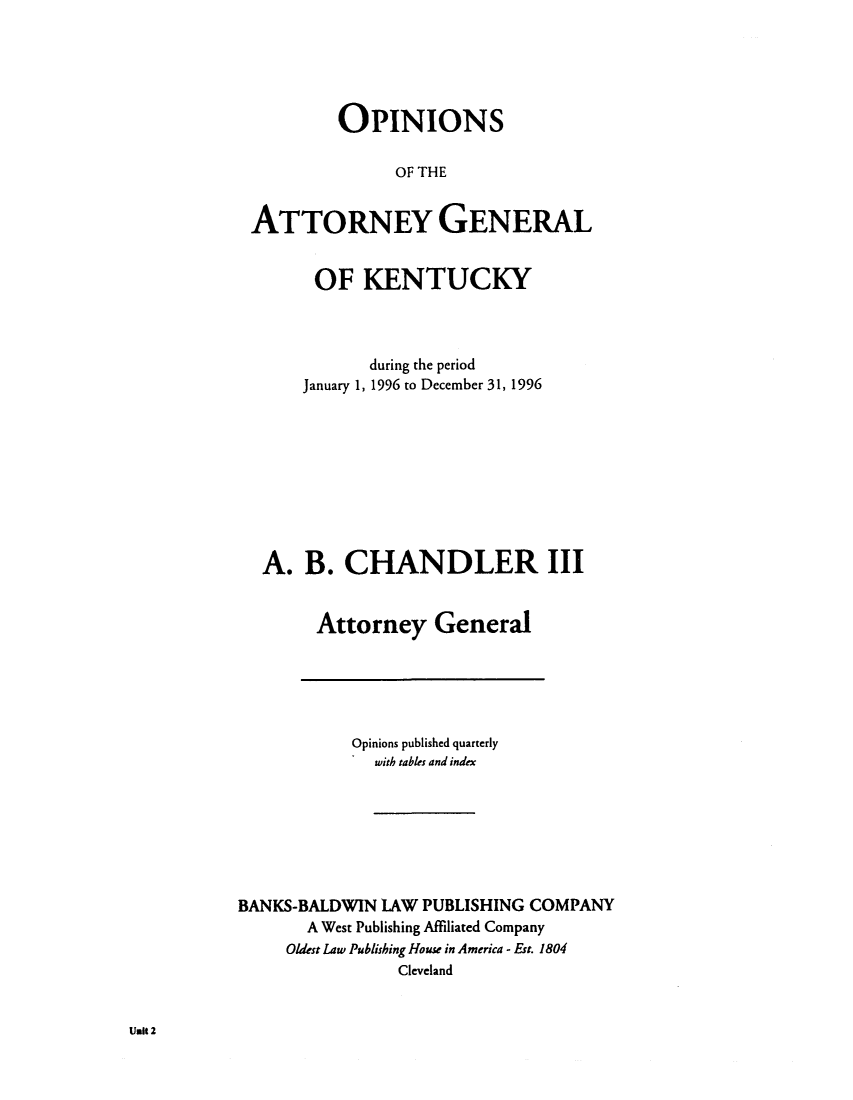 handle is hein.sag/sagky0019 and id is 1 raw text is: OPINIONS
OF THE
ATTORNEY GENERAL
OF KENTUCKY
during the period
January 1, 1996 to December 31, 1996
A. B. CHANDLER III
Attorney General

Opinions published quarterly
with tables and index
BANKS-BALDWIN LAW PUBLISHING COMPANY
A West Publishing Affiliated Company
Oldest Law Publishing House in America - Est. 1804
Cleveland

Unit 2


