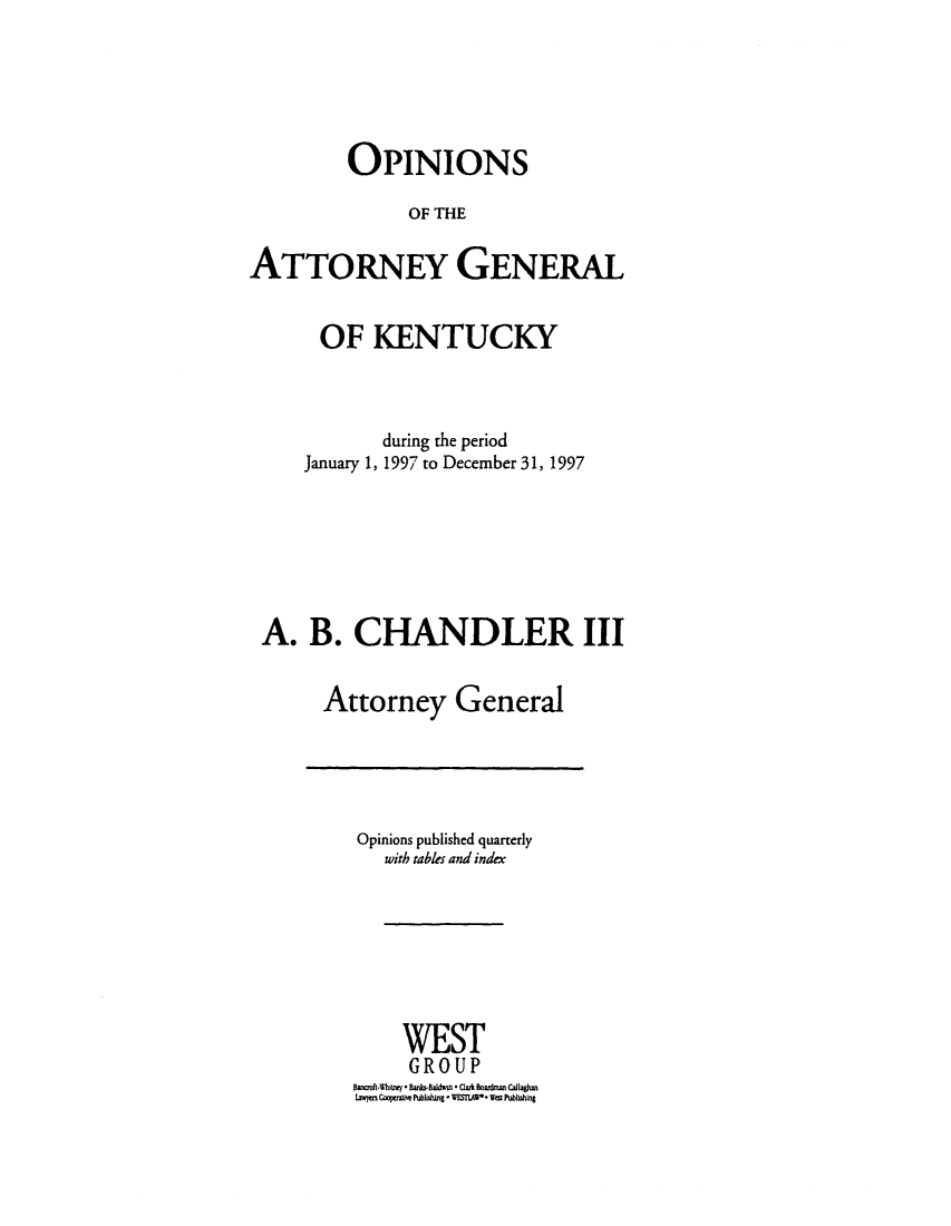 handle is hein.sag/sagky0020 and id is 1 raw text is: OPINIONS
OF THE
ATTORNEY GENERAL
OF KENTUCKY
during the period
January 1, 1997 to December 31, 1997
A. B. CHANDLER III
Attorney General

Opinions published quarterly
with tables and index
WEST
GROUP
BaotWhitney* Banbi-Badwn * Clark Bonman Callaghn
laiw Cooperatiw Publishing * WESIIAP* West Publishing



