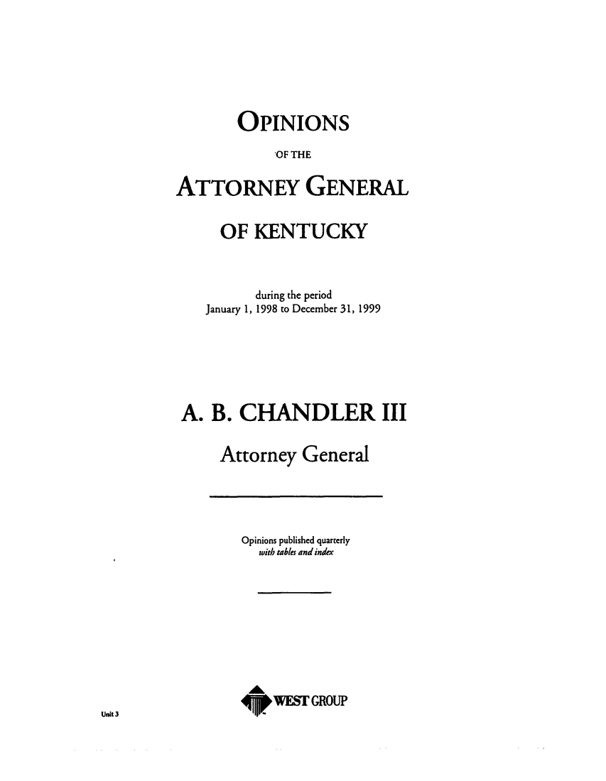 handle is hein.sag/sagky0022 and id is 1 raw text is: OPINIONS
OF THE
ATTORNEY GENERAL
OF KENTUCKY
during the period
January 1, 1998 to December 31, 1999
A. B. CHANDLER III
Attorney General

Opinions published quarterly
with tables and index
WEST GROUP

Unit 3


