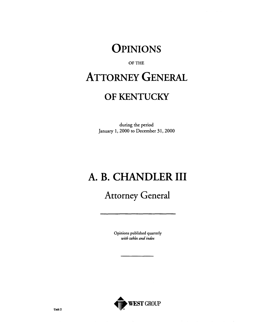handle is hein.sag/sagky0023 and id is 1 raw text is: OPINIONS
OF THE
ATTORNEY GENERAL
OF KENTUCKY
during the period
January 1, 2000 to December 31, 2000
A. B. CHANDLER III
Attorney General

Opinions published quarterly
with tables and index
A
4W. WEST GROUP

Unit 2


