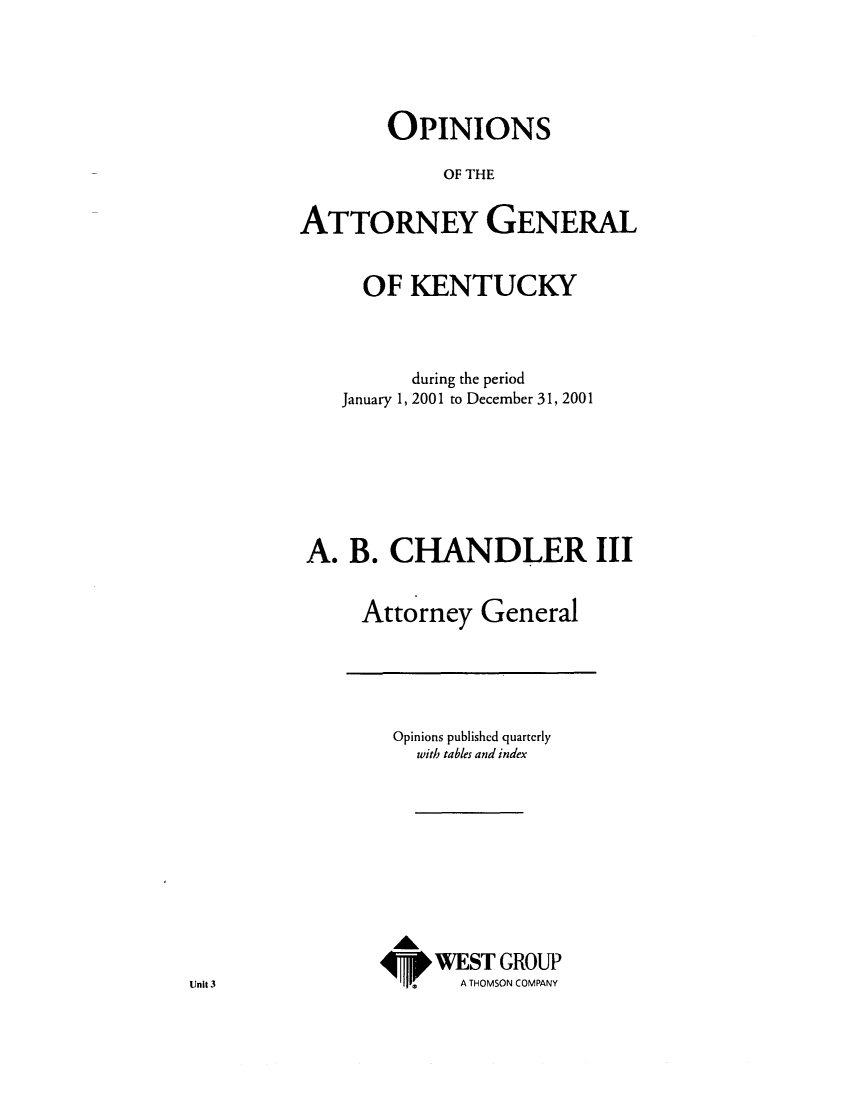 handle is hein.sag/sagky0024 and id is 1 raw text is: OPINIONS
OF THE
ATTORNEY GENERAL
OF KENTUCKY
during the period
January 1, 2001 to December 31, 2001
A. B. CHANDLER III
Attorney General

Opinions published quartcrly
with tables and index
WEST GROUP
A THOMSON COMPANY

Unit 3



