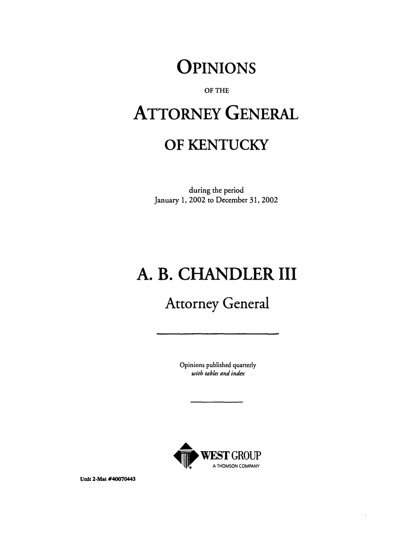 handle is hein.sag/sagky0025 and id is 1 raw text is: OPINIONS
OF THE
ATTORNEY GENERAL
OF KENTUCKY
during the period
January 1, 2002 to December 31, 2002
A. B. CHANDLER III
Attorney General

Opinions published quarterly
with tables and index
AL
WEST GROUP
,V      A THOMSON COMPANY

Unit 2-Mat #40070443


