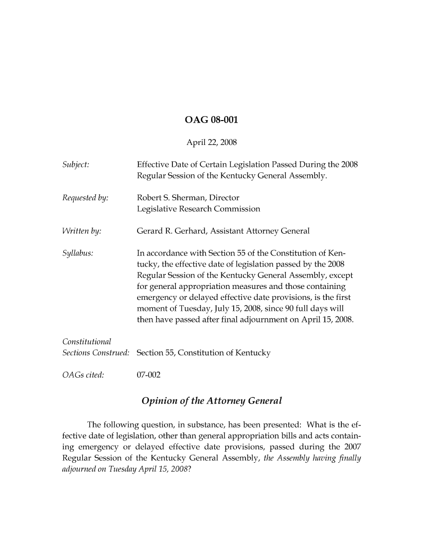handle is hein.sag/sagky0032 and id is 1 raw text is: OAG 08-001

April 22, 2008
Subject:           Effective Date of Certain Legislation Passed During the 2008
Regular Session of the Kentucky General Assembly.
Requested by:      Robert S. Sherman, Director
Legislative Research Commission
Written by:        Gerard R. Gerhard, Assistant Attorney General
Syllabus:          In accordance with Section 55 of the Constitution of Ken-
tucky, the effective date of legislation passed by the 2008
Regular Session of the Kentucky General Assembly, except
for general appropriation measures and those containing
emergency or delayed effective date provisions, is the first
moment of Tuesday, July 15, 2008, since 90 full days will
then have passed after final adjournment on April 15, 2008.
Constitutional
Sections Construed: Section 55, Constitution of Kentucky
OAGs cited:       07-002
Opinion of the Attorney General
The following question, in substance, has been presented: What is the ef-
fective date of legislation, other than general appropriation bills and acts contain-
ing emergency or delayed effective date provisions, passed during the 2007
Regular Session of the Kentucky General Assembly, the Assembly having finally
adjourned on Tuesday April 15, 2008?



