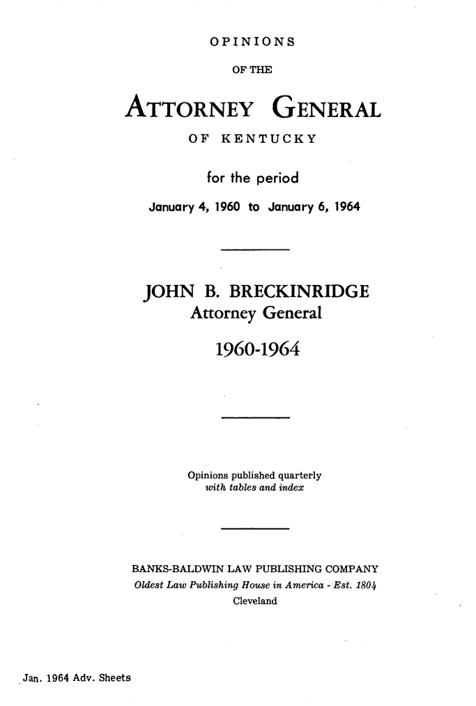 handle is hein.sag/sagky0041 and id is 1 raw text is: OPINIONS

OF THE
ATTORNEY GENERAL
OF KENTUCKY
for the period
January 4, 1960 to January 6, 1964
JOHN B. BRECKINRIDGE
Attorney General
1960-1964
Opinions published quarterly
with tables and index
BANKS-BALDWIN LAW PUBLISHING COMPANY
Oldest Law Publishing House in America - Est. 1804
Cleveland

Jan. 1964 Adv. Sheets


