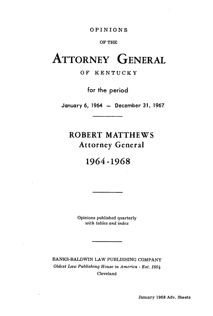 handle is hein.sag/sagky0042 and id is 1 raw text is: OPINIONS

OF THE
ATTORNEY GENERAL
OF KENTUCKY
for the period
January 6, 1964 - December 31, 1967
ROBERT MATTHEWS
Attorney General
1964-1968
Opinions published quarterly
with tables and index
BANKS-BALDWIN LAW PUBLISHING COMPANY
Oldest Law Publishing House in America - Est. 1804
Cleveland

January 1968 Adv. Sheets


