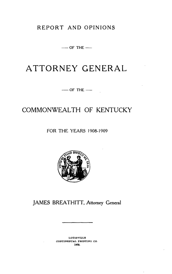 handle is hein.sag/sagky0043 and id is 1 raw text is: REPORT AND OPINIONS

- OF THE -

ATTORNEY

GENERAL

- OF THE
COMMONWEALTH OF KENTUCKY
FOR THE YEARS 1908-1909

JAMES BREATHITT, Attorney General
LOUISVILLE
CONTINENTAL PRINTING CO.
1900.


