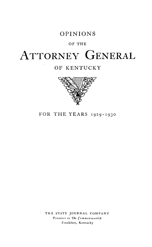 handle is hein.sag/sagky0047 and id is 1 raw text is: OPINIONS

OF THE
ATTORNEY GENERAL
OF KENTUCKY

FOR THE YEARS 1929-1930
THE STATE JOURNAL COMPANY
Printers to The Commonwealth
Frankfort, Kentucky


