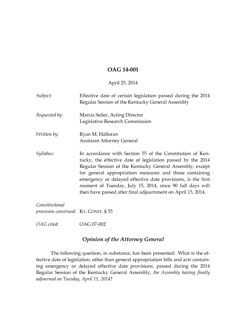 handle is hein.sag/sagky0048 and id is 1 raw text is: OAG 14-001

Subject:

Requested by:
Written by:
Syllabus:
Constitutional
provision construed:

OAG cited:

April 25, 2014
Effective date of certain legislation passed during the 2014
Regular Session of the Kentucky General Assembly
Marcia Seiler, Acting Director
Legislative Research Commission
Ryan M. Halloran
Assistant Attorney General
In accordance with Section 55 of the Constitution of Ken-
tucky, the effective date of legislation passed by the 2014
Regular Session of the Kentucky General Assembly, except
for general appropriation measures and those containing
emergency or delayed effective date provisions, is the first
moment of Tuesday, July 15, 2014, since 90 full days will
then have passed after final adjournment on April 15, 2014.
KY. CONST. § 55

OAG 07-002

Opinion of the Attorney General
The following question, in substance, has been presented: What is the ef-
fective date of legislation, other than general appropriation bills and acts contain-
ing emergency or delayed effective date provisions, passed during the 2014
Regular Session of the Kentucky General Assembly, the Assembly having finally
adjourned on Tuesday, April 15, 2014?


