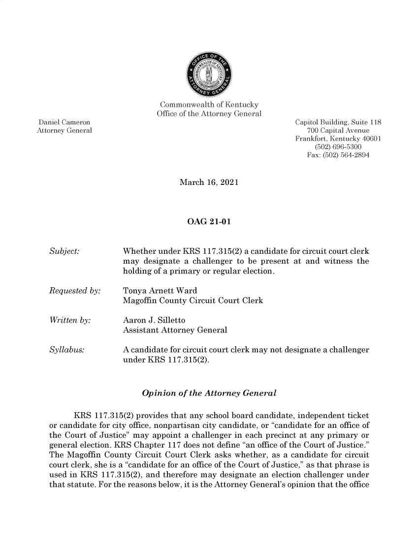 handle is hein.sag/sagky0055 and id is 1 raw text is: Daniel Cameron
Attorney General

Subject:

Requested by:
Written by:
Syllabus:

Commonwealth of Kentucky
Office of the Attorney General

Capitol Building, Suite 118
700 Capital Avenue
Frankfort, Kentucky 40601
(502) 696-5300
Fax: (502) 564-2894

March 16, 2021
OAG 21-01
Whether under KRS 117.315(2) a candidate for circuit court clerk
may designate a challenger to be present at and witness the
holding of a primary or regular election.
Tonya Arnett Ward
Magoffin County Circuit Court Clerk
Aaron J. Silletto
Assistant Attorney General
A candidate for circuit court clerk may not designate a challenger
under KRS 117.315(2).

Opinion of the Attorney General
KRS 117.315(2) provides that any school board candidate, independent ticket
or candidate for city office, nonpartisan city candidate, or candidate for an office of
the Court of Justice may appoint a challenger in each precinct at any primary or
general election. KRS Chapter 117 does not define an office of the Court of Justice.
The Magoffin County Circuit Court Clerk asks whether, as a candidate for circuit
court clerk, she is a candidate for an office of the Court of Justice, as that phrase is
used in KRS 117.315(2), and therefore may designate an election challenger under
that statute. For the reasons below, it is the Attorney General's opinion that the office


