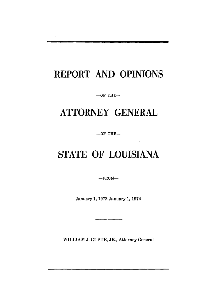 handle is hein.sag/sagla0011 and id is 1 raw text is: REPORT AND OPINIONS
-OF THE-
ATTORNEY GENERAL
-OF THE-
STATE OF LOUISIANA
-FROM-
January 1, 1972-January 1, 1974

WILLIAM J. GUSTE, JR., Attorney General


