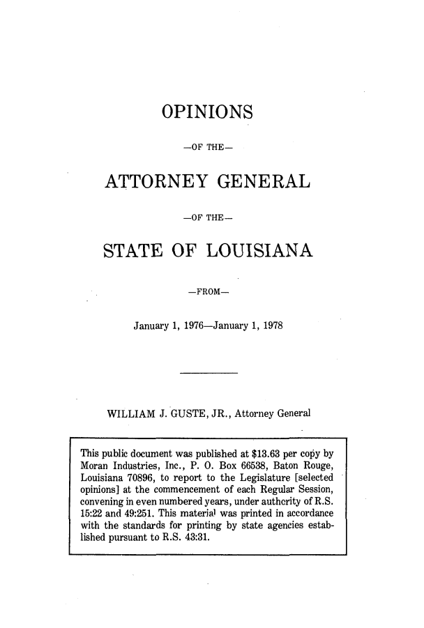 handle is hein.sag/sagla0013 and id is 1 raw text is: OPINIONS
-OF THE-

ATTORNEY

GENERAL

-OF THE-

STATE OF LOUISIANA
-FROM-
January 1, 1976-January 1, 1978

WILLIAM J. GUSTE, JR., Attorney General

This public document was published at $13.63 per copy by
Moran Industries, Inc., P. 0. Box 66538, Baton Rouge,
Louisiana 70896, to report to the Legislature [selected
opinions] at the commencement of each Regular Session,
convening in even numbered years, under authority of R.S.
15:22 and 49:251. This material was printed in accordance
with the standards for printing by state agencies estab-
lished pursuant to R.S. 43:31.


