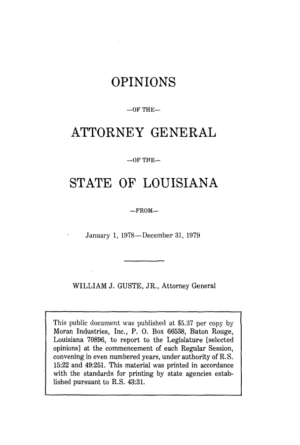 handle is hein.sag/sagla0014 and id is 1 raw text is: OPINIONS
-OF THE-
ATTORNEY GENERAL
-OF THE-
STATE OF LOUISIANA
-FROM-
January 1, 1978-December 31, 1979

WILLIAM J. GUSTE, JR., Attorney General

This public document was published at $5.37 per copy by
Moran Industries, Inc., P. 0. Box 66538, Baton Rouge,
Louisiana 70896, to report to the Legislature [selected
opinions] at the commencement of each Regular Session,
convening in even numbered years, under authority of R.S.
15:22 and 49:251. This material was printed in accordance
with the standards for printing by state agencies estab-
lished pursuant to R.S. 43:31.


