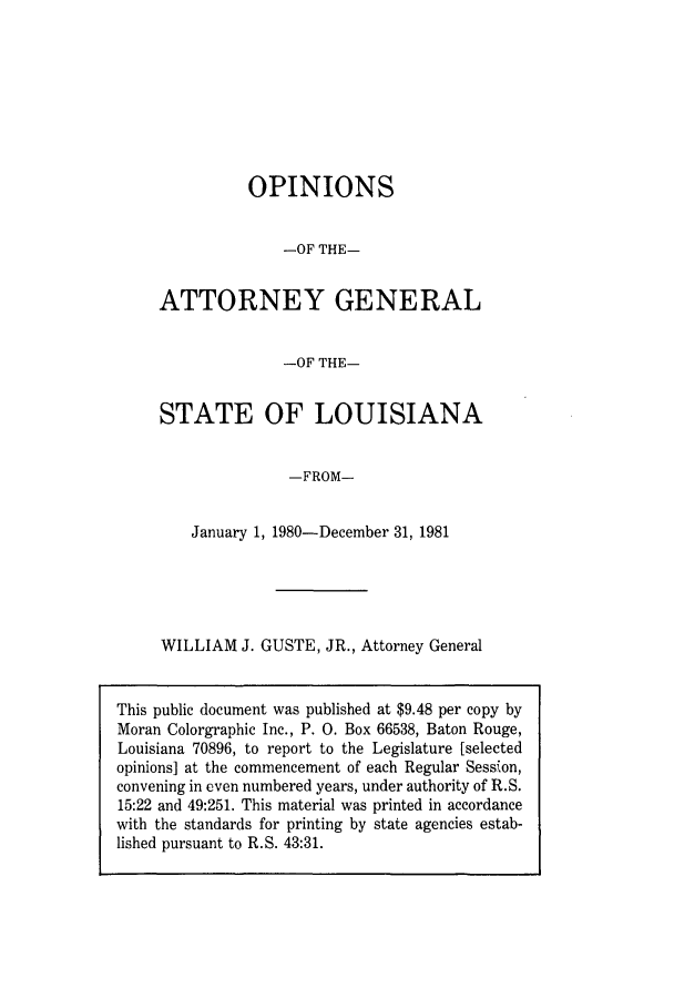 handle is hein.sag/sagla0015 and id is 1 raw text is: OPINIONS
-OF THE-
ATTORNEY GENERAL
-OF THE-
STATE OF LOUISIANA
-FROM-
January 1, 1980-December 31, 1981
WILLIAM J. GUSTE, JR., Attorney General

This public document was published at $9.48 per copy by
Moran Colorgraphic Inc., P. 0. Box 66538, Baton Rouge,
Louisiana 70896, to report to the Legislature [selected
opinions] at the commencement of each Regular Session,
convening in even numbered years, under authority of R.S.
15:22 and 49:251. This material was printed in accordance
with the standards for printing by state agencies estab-
lished pursuant to R.S. 43:31.


