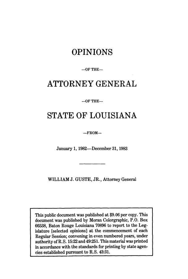 handle is hein.sag/sagla0016 and id is 1 raw text is: OPINIONS
-OF THE-
ATTORNEY GENERAL
-OF THE-
STATE OF LOUISIANA
-FROM-
January 1, 1982-December 31, 1983

WILLIAM J. GUSTE, JR., Attorney General

This public document was published at $9.06 per copy. This
document was published by Moran Colorgraphic, P.O. Box
66538, Baton Rouge Louisiana 70896 to report to the Leg-
islature [selected opinions] at the commencement of each
Regular Session; convening in even numbered years, under
authority of R. S. 15:22 and 49:251. This material was printed
in accordance with the standards for printing by state agen-
cies established pursuant to R.S. 43:31.


