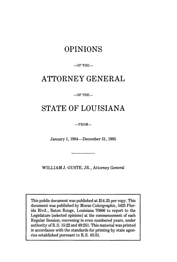 handle is hein.sag/sagla0017 and id is 1 raw text is: OPINIONS
-OF THE-
ATTORNEY GENERAL
-OF THE-
STATE OF LOUISIANA
-FROM-
January 1, 1984-December 31, 1985

WILLIAM J. GUSTE, JR., Attorney General

This public document was published at $14.25 per copy. This
document was published by Moran Colorgraphic, 5425 Flor-
ida Blvd., Baton Rouge, Louisiana 70806 to report to the
Legislature [selected opinions] at the commencement of each
Regular Session; convening in even numbered years, under
authority of R.S. 15:22 and 49:251. This material was printed
in accordance with the standards for printing by state agen-
cies established pursuant to R.S. 43:31.


