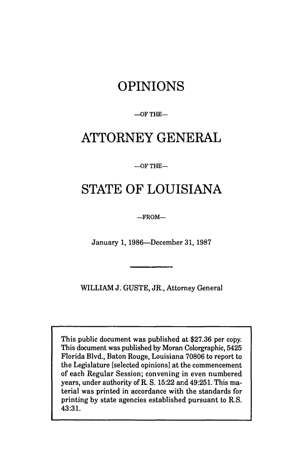 handle is hein.sag/sagla0018 and id is 1 raw text is: OPINIONS
-OF THE-
ATTORNEY GENERAL
--OF THE-
STATE OF LOUISIANA
-FROM-
January 1, 1986-December 31, 1987
WILLIAM J. GUSTE, JR., Attorney General

This public document was published at $27.36 per copy.
This document was published by Moran Colorgraphic, 5425
Florida Blvd., Baton Rouge, Louisiana 70806 to report to
the Legislature [selected opinions] at the commencement
of each Regular Session; convening in even numbered
years, under authority of R. S. 15:22 and 49:251. This ma-
terial was printed in accordance with the standards for
printing by state agencies established pursuant to R.S.
43:31.


