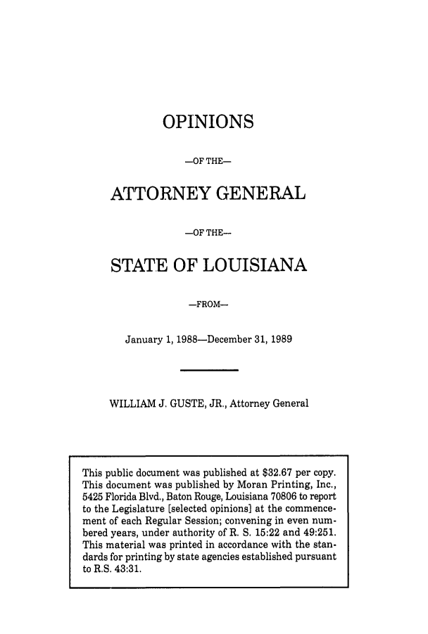 handle is hein.sag/sagla0019 and id is 1 raw text is: OPINIONS
-OF THE-
ATTORNEY GENERAL
-OF THE-
STATE OF LOUISIANA
-FROM-
January 1, 1988-December 31, 1989

WILLIAM J. GUSTE, JR., Attorney General

This public document was published at $32.67 per copy.
This document was published by Moran Printing, Inc.,
5425 Florida Blvd., Baton Rouge, Louisiana 70806 to report
to the Legislature [selected opinions] at the commence-
ment of each Regular Session; convening in even num-
bered years, under authority of R. S. 15:22 and 49:251.
This material was printed in accordance with the stan-
dards for printing by state agencies established pursuant
to R.S. 43:31.


