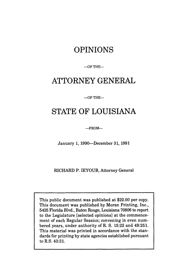 handle is hein.sag/sagla0020 and id is 1 raw text is: OPINIONS
-OF THE-
ATTORNEY GENERAL
-OF THE-
STATE OF LOUISIANA
-FROM-
January 1, 1990-December 31, 1991

RICHARD P. IEYOUB, Attorney General

This public document was published at $22.00 per copy.
This document was published by Moran Printing, Inc.,
5425 Florida Blvd., Baton Rouge, Louisiana 70806 to report
to the Legislature [selected opinions] at the commence-
ment of each Regular Session; convening in even num-
bered years, under authority of R. S. 15:22 and 49:251.
This material was printed in accordance with the stan-
dards for printing by state agencies established pursuant
to R.S. 43:31.


