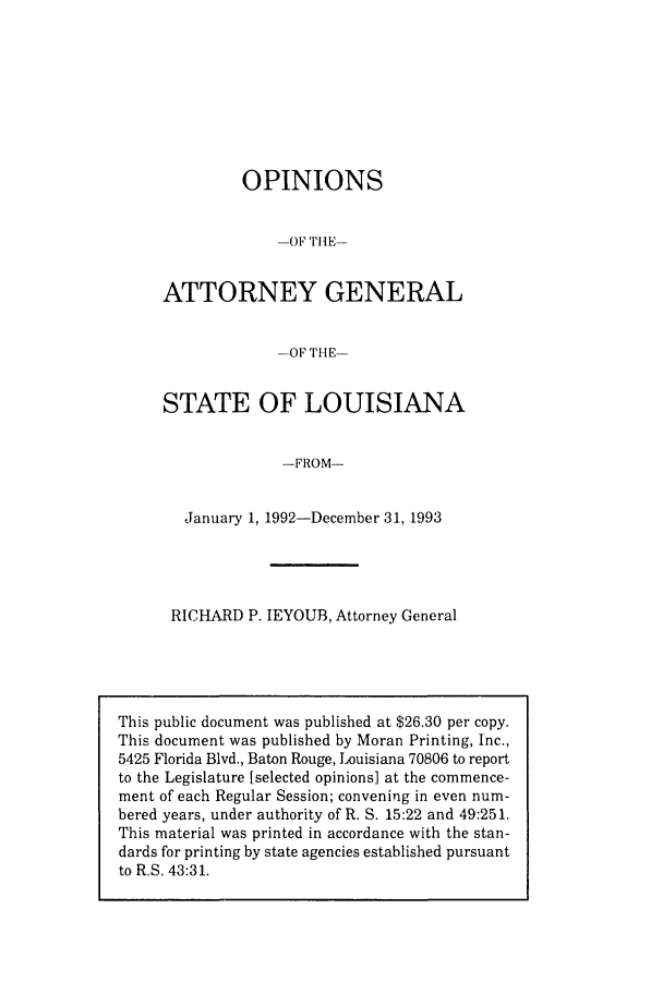 handle is hein.sag/sagla0021 and id is 1 raw text is: OPINIONS
-OF THE-
ATTORNEY GENERAL
--OF THE-
STATE OF LOUISIANA
-FROM-
January 1, 1992-December 31, 1993

RICHARD P. IEYOUB, Attorney General

This public document was published at $26.30 per copy.
This document was published by Moran Printing, Inc.,
5425 Florida Blvd., Baton Rouge, Louisiana 70806 to report
to the Legislature [selected opinions] at the commence-
ment of each Regular Session; convening in even num-
bered years, under authority of R. S. 15:22 and 49:251.
This material was printed in accordance with the stan-
dards for printing by state agencies established pursuant
to R.S. 43:31.



