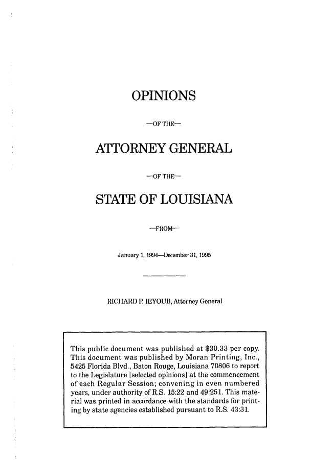 handle is hein.sag/sagla0022 and id is 1 raw text is: OPINIONS
-OF TH E-
ATTORNEY GENERAL
-OF THE-
STATE OF LOUISIANA
-FROM-
January 1, 1994-December 31, 1995

RICHARD P. IEYOUB, Attorney General

This public document was published at $30.33 per copy.
This document was published by Moran Printing, Inc.,
5425 Florida Blvd., Baton Rouge, Louisiana 70806 to report
to the Legislature [selected opinions] at the commencement
of each Regular Session; convening in even numbered
years, under authority of R.S. 15:22 and 49:251. This mate-
rial was printed in accordance with the standards for print-
ing by state agencies established pursuant to R.S. 43:31.


