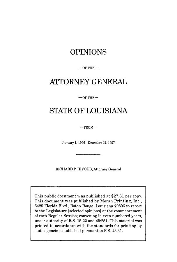 handle is hein.sag/sagla0023 and id is 1 raw text is: OPINIONS
-OF THE-
ATTORNEY GENERAL
-OF THE-
STATE OF LOUISIANA
-FROM-
January 1, 1996-December 31, 1997

RICHARD P. IEYOUB, Attorney General

This public document was published at $27.81 per copy.
This document was published by Moran Printing, Inc.,
5425 Florida Blvd., Baton Rouge, Louisiana 70806 to report
to the Legislature [selected opinions] at the commencement
of each Regular Session; convening in even numbered years,
under authority of R.S. 15:22 and 49:251. This material was
printed in accordance with the standards for printing by
state agencies established pursuant to R.S. 43:31.


