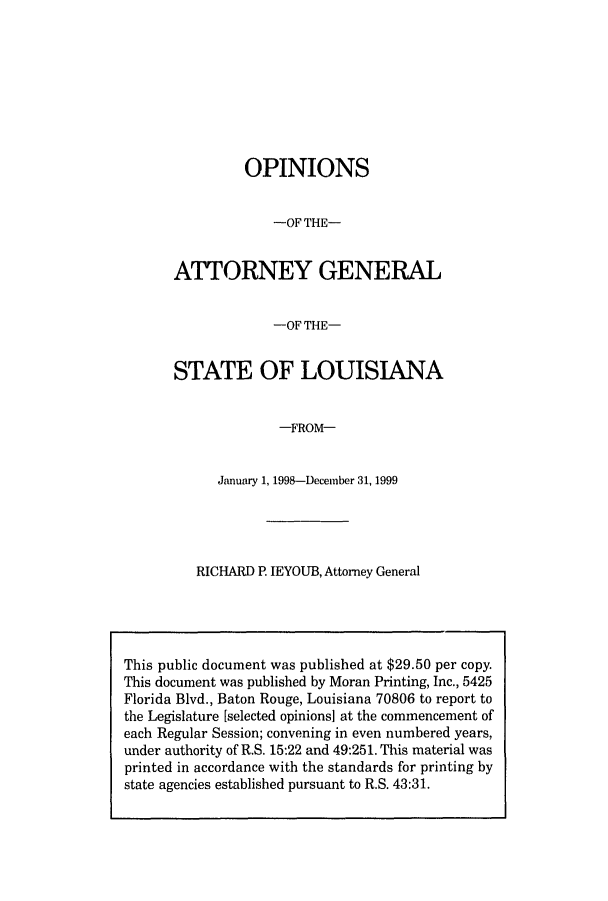 handle is hein.sag/sagla0024 and id is 1 raw text is: OPINIONS
-OF THE-
ATTORNEY GENERAL
-OF THE-
STATE OF LOUISIANA
-FROM-
January 1, 1998-December 31, 1999

RICHARD P. IEYOUB, Attorney General

This public document was published at $29.50 per copy.
This document was published by Moran Printing, Inc., 5425
Florida Blvd., Baton Rouge, Louisiana 70806 to report to
the Legislature [selected opinions] at the commencement of
each Regular Session; convening in even numbered years,
under authority of R.S. 15:22 and 49:251. This material was
printed in accordance with the standards for printing by
state agencies established pursuant to R.S. 43:31.


