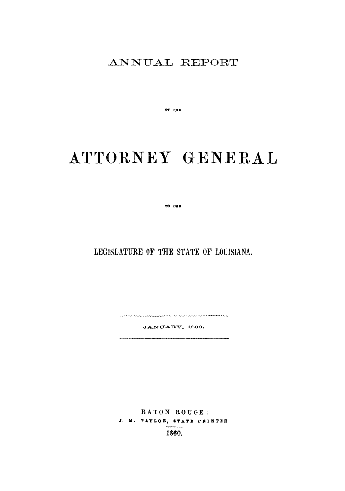 handle is hein.sag/sagla0026 and id is 1 raw text is: ANNUAL REPORT
OA  G E
ATTORNEY GENERAL
r ~ug

LEGISLATURE OF THE STATE OF LOUISIANA.

JANUARY, 1860.

BATON ROUGE:
J. M. TAYLOR, STATE PRINTERIt
1860.


