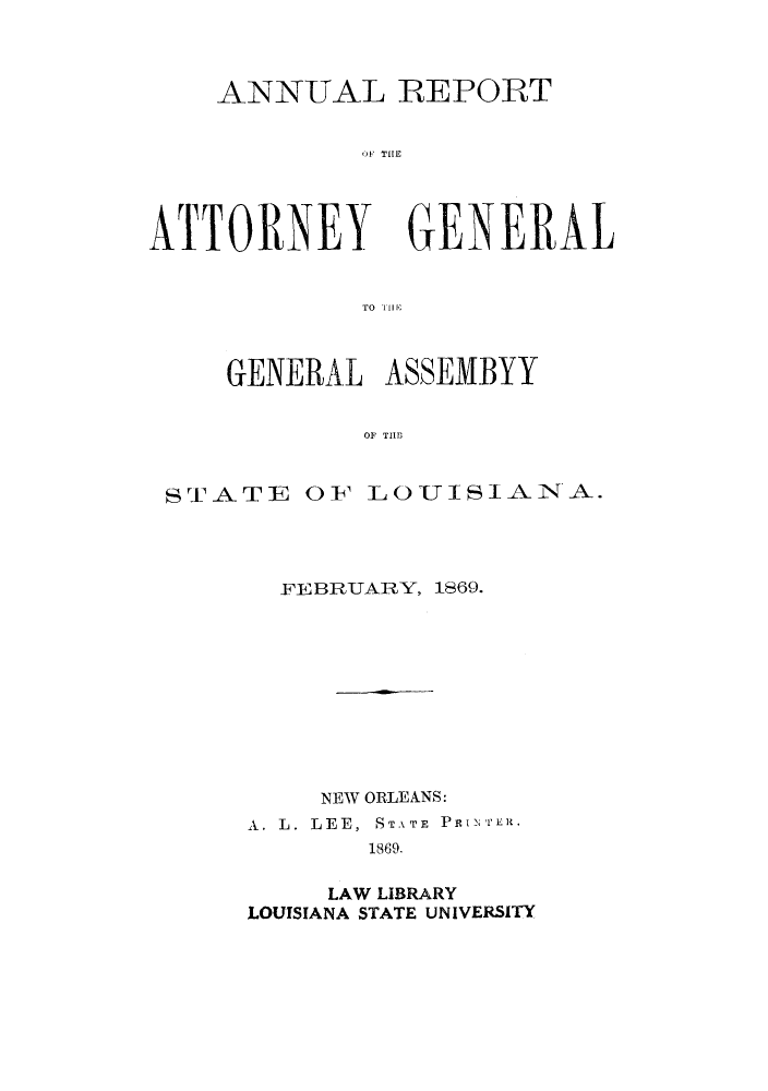 handle is hein.sag/sagla0028 and id is 1 raw text is: ANNUAL REPORT
OF THE

ATTORNEY

GENERAL

TO '11llE

GENERAL ASSEMBYY
Or TIM

ST-ATE

OF LOUISIANA.

FEBRUARY, 1869.
NEW ORLEANS:
A. L. LEE, STATE PRINTER.
1869.
LAW LIBRARY
LOUISIANA STATE UNIVERSITY


