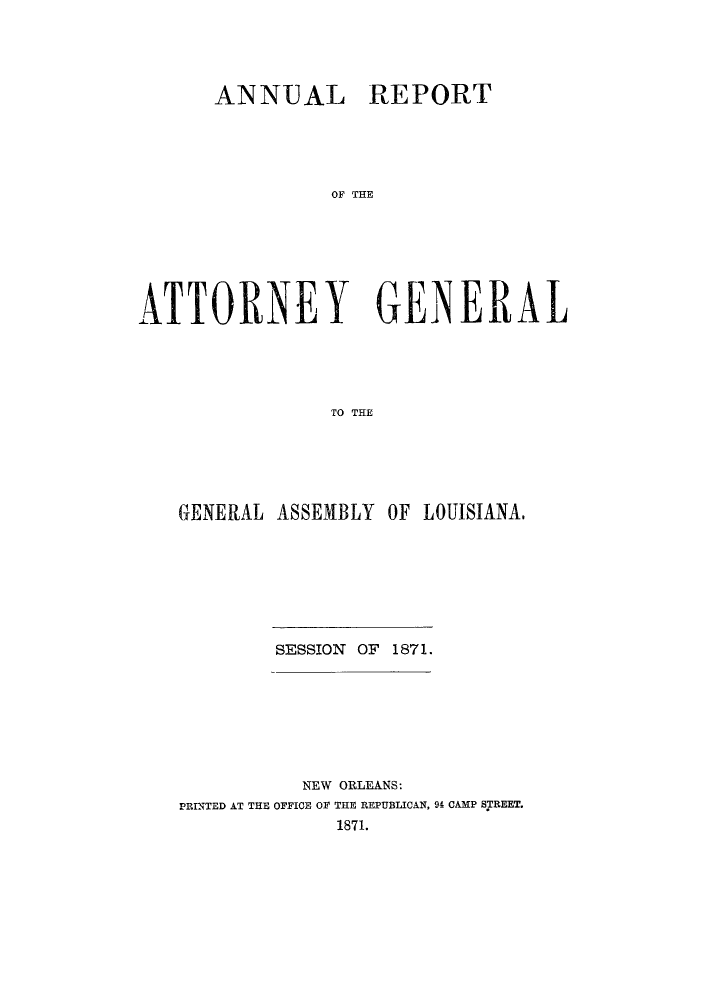 handle is hein.sag/sagla0030 and id is 1 raw text is: ANNUAL REPORT
OAON  THE
ATTO'RNEY GENERAL
TO THE

GENERAL ASSEMBLY OF LOUISIANA.
SESSION OF 1871.
NEW ORLEANS:
PRINTED AT THE OFFICE OF THE REPUBLICAN, 94 CAMP SBTREET.
1871.



