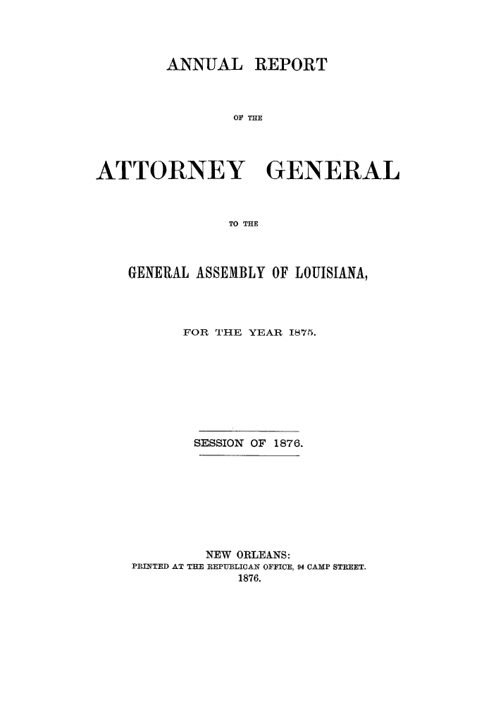 handle is hein.sag/sagla0031 and id is 1 raw text is: ANNUAL

REPORT

OF THE

ATTORNEY GENERAL
TO THE
GENERAL ASSEMBLY OF LOUISIANA,

FOR THE YEAR 1875.
SESSION OF 1876.
NEW ORLEANS:
PRINTED AT THE REPUBLICAN OFFICE, 94 CAMP STREET.
1876.


