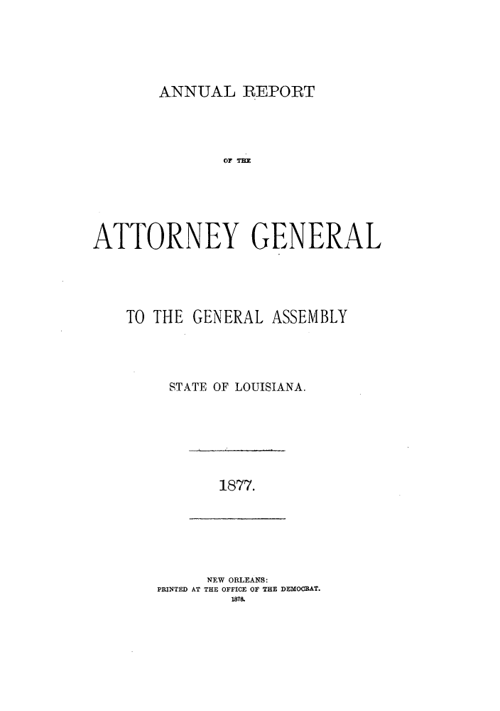 handle is hein.sag/sagla0032 and id is 1 raw text is: ANNUAL REPORT

OF THR
ATTORNEY GENERAL
TO THE GENERAL ASSEMBLY
STATE OF LOUISIANA.

1877.

NEW ORLEANS:
PRINTED AT THE OFFICE OF THE DEMOCRAT.
1878.


