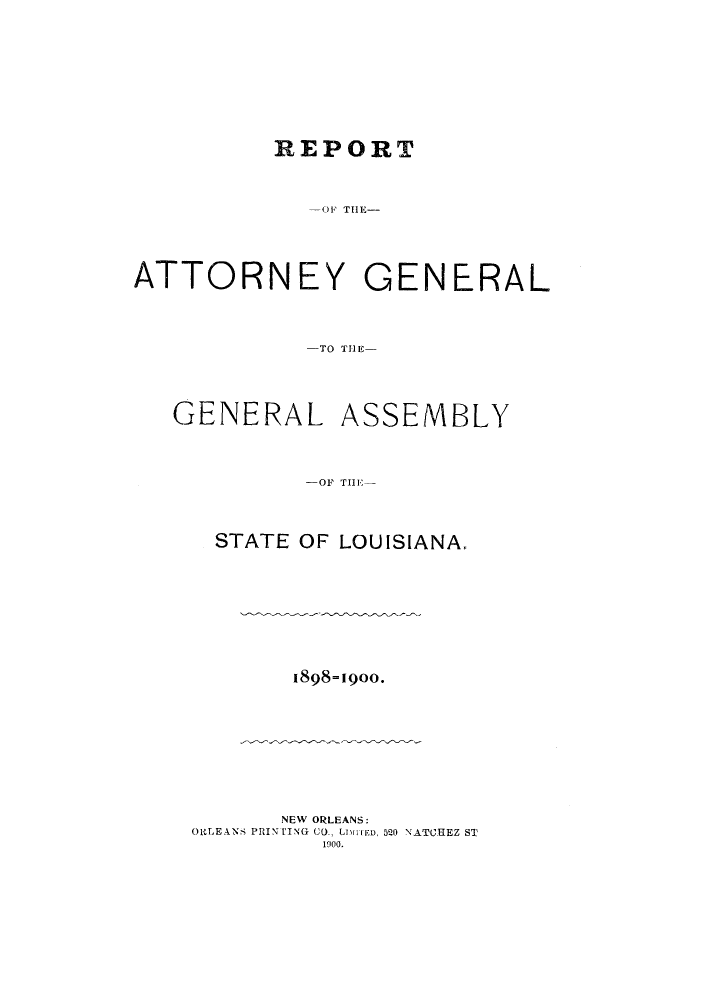 handle is hein.sag/sagla0034 and id is 1 raw text is: REPORT
01O Ttll-
ATTORNEY GENERAL
-TO T11 E
GENERAL ASSEMBLY
-1OF TLI S
STATE OF LOUISIANA.

1898-1900.

NEW ORLEANS:
ORLEANS PHINTING CO., LI[TED, 5QO NATCHEZ ST
1900.


