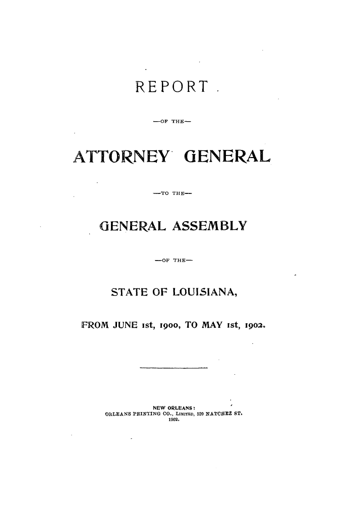handle is hein.sag/sagla0035 and id is 1 raw text is: REPORT
-OF 71I9-
ATTORNEY' GENERAL
-TO THE-
GENERAL ASSEMBLY
-OF THE-
STATE OF LOUISIANA,
FROM JUNE ist, 19oo, TO MAY ist, 1902.
NEW ORLEANSt
ORLEANS PRINTING CO., LIMITED, 520 NATCHEZ ST.
1902.


