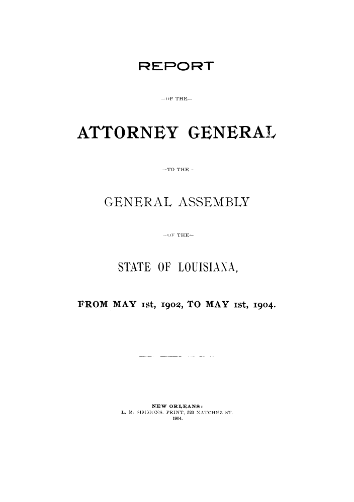 handle is hein.sag/sagla0036 and id is 1 raw text is: REPORT
-(F THE-
ATTORNEY GENERAL
-TO THE -

GENERAL ASSEMBLY
O(F THE
STATE OF LOUISIANA,

FROM MAY ist, 1902, TO MAY ist, 1904.
NEW ORLEANS:
L. R. SIMMONS, PRINT, 520 NATCHIZ ST.
1904.


