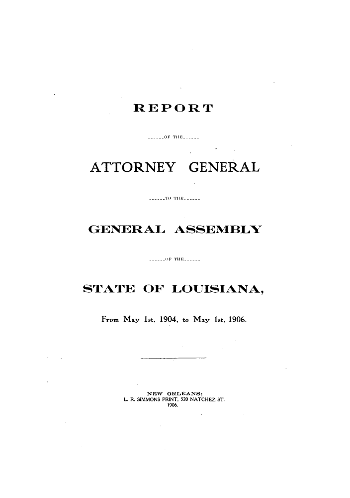 handle is hein.sag/sagla0037 and id is 1 raw text is: REPORT
------OF  rii

ATTORNEY

GENERAL

TOr THriE-

GENERAL

ASSEM11BLY

OF THE -

STATE

OF LOUISIANA,

From May 1st, 1904, to May 1st, 1906.
NEW ORLEiANS:
L. R. SIMMONS PRINT, 520 NATCHEZ ST.
1906.


