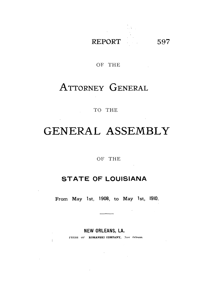 handle is hein.sag/sagla0038 and id is 1 raw text is: REPORT

OF THE

ATTORNEY

GENERAL

TO THE
GENERAL ASSEMBLY
OF THE
STATE OF LOUISIANA

From May 1st, 1908, to May
NEW ORLEANS, LA.

1st, 1910.

RwESS OF   ROMANSKI COMPANY, New Orleans.

597


