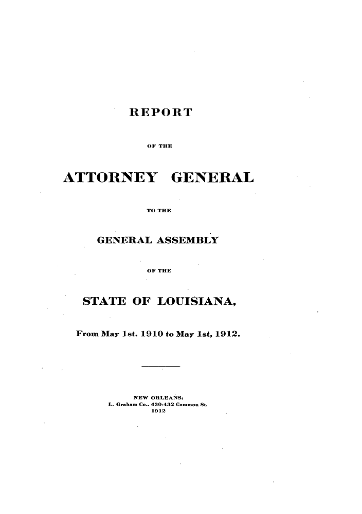 handle is hein.sag/sagla0039 and id is 1 raw text is: REPORT
OF THE
ATTORNEY GENERAL
TO THE
GENERAL ASSEMBLY
OF THE
STATE OF LOUISIANA,
From May 1st. 1910 to May 1st, 1912.
NEW ORLEANSs
L. Graham Co.. 430-432 Common St.
1912


