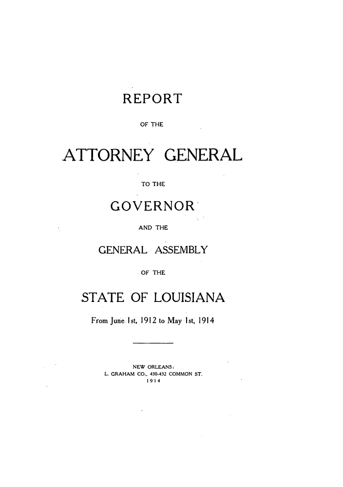 handle is hein.sag/sagla0040 and id is 1 raw text is: REPORT
OF THE
ATTORNEY GENERAL
TO THE

GOVERNOR
AND THE
GENERAL ASSEMBLY
OF THE

STATE OF LOUISIANA
From June Ist, 1912 to May 1st, 1914
NEW ORLEANS:
L. GRAHAM CO., 430-432 COMMON ST.
1914



