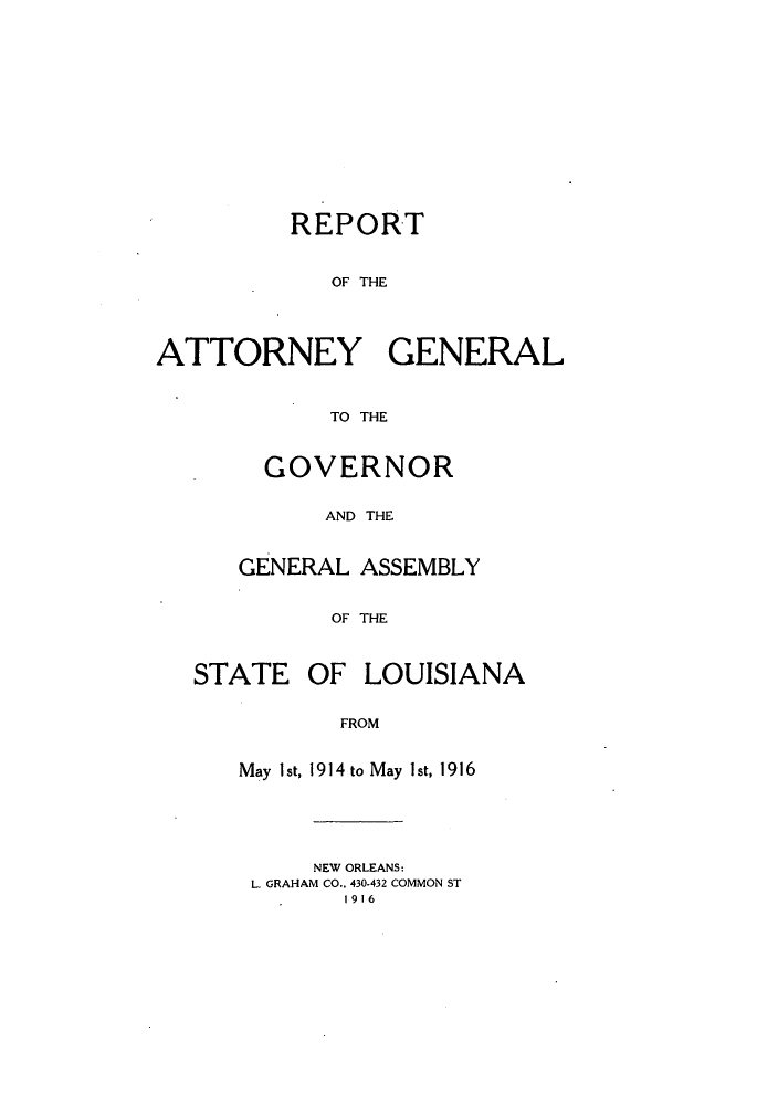 handle is hein.sag/sagla0041 and id is 1 raw text is: REPORT
OF THE
ATTORNEY GENERAL
TO THE

GOVERNOR
AND THE
GENERAL ASSEMBLY
OF THE

STATE OF LOUISIANA
FROM
May Ist, 1914 to May Ist, 1916

NEW ORLEANS:
L. GRAHAM CO.. 430-432 COMMON ST
1916


