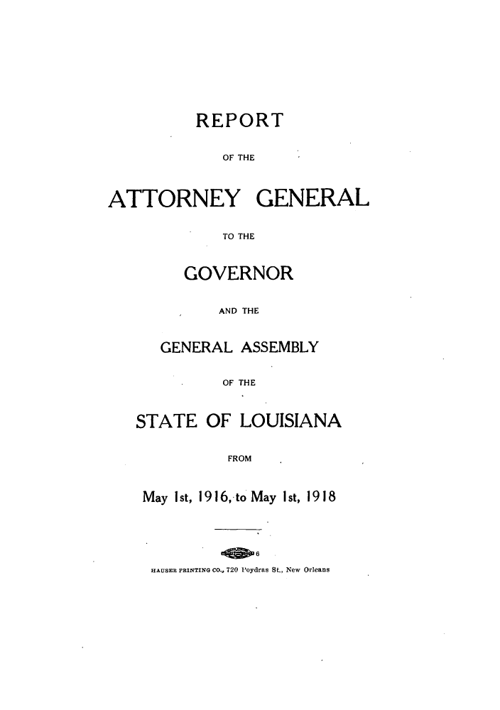 handle is hein.sag/sagla0042 and id is 1 raw text is: REPORT
OF THE
ATTORNEY GENERAL
TO THE

GOVERNOR
AND THE
GENERAL ASSEMBLY
OF THE

STATE OF LOUISIANA
FROM
May Ist, 1916,.to May Ist, 1918

HAUSER PRINTING Co., 720 Foydras St., New Orleans


