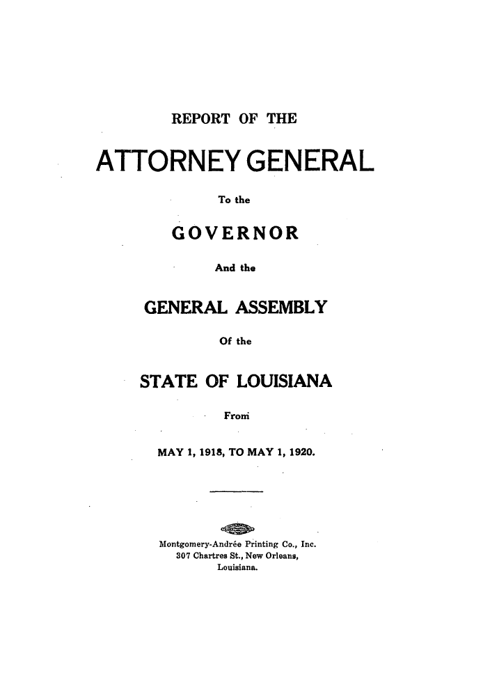 handle is hein.sag/sagla0043 and id is 1 raw text is: REPORT OF THE

ATTORNEY GENERAL
To the
GOVERNOR
And the

GENERAL ASSEMBLY
Of the
STATE OF LOUISIANA
Froi
MAY 1, 1918, TO MAY 1, 1920.
Montgomery-Andr~e Printing Co., Inc.
307 Chartres St., New Orleans,
Louisiana.


