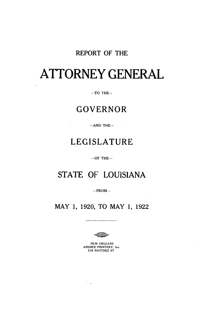 handle is hein.sag/sagla0044 and id is 1 raw text is: REPORT OF THE

ATTORNEY GENERAL
-TO THE-
GOVERNOR
-AND THE-
LEGISLATURE
-OF THE-
STATE OF LOUISIANA
-FROM-
MAY 1, 1920, TO MAY 1, 1922
NEW ORLEANS
ANDREE PRINTERY, Inc.
516 NATCHEZ ST.


