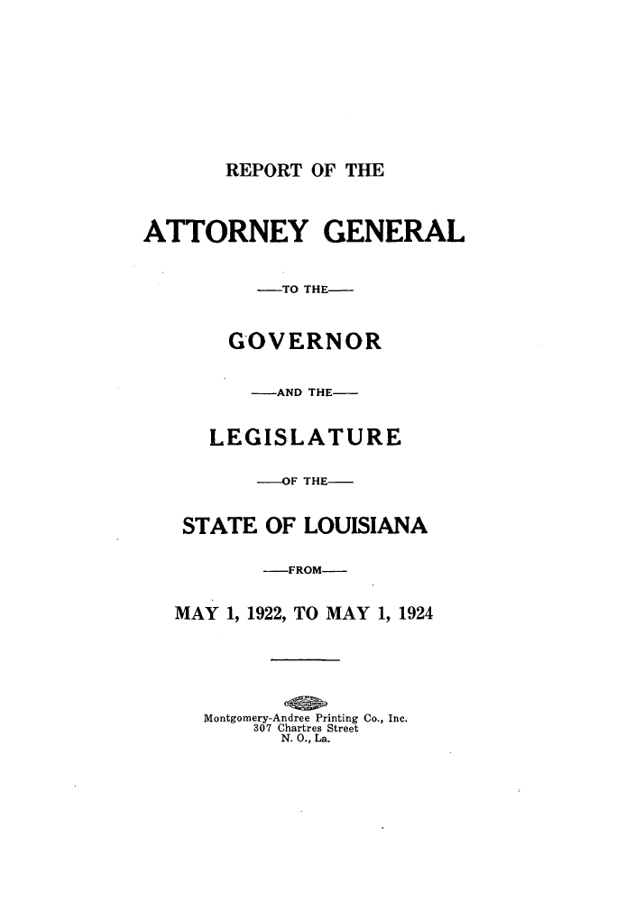 handle is hein.sag/sagla0045 and id is 1 raw text is: REPORT OF THE

ATTORNEY GENERAL
-TO THE-
GOVERNOR
-AND THE-
LEGISLATURE
---OF THE-
STATE OF LOUISIANA
-FROM-
MAY 1, 1922, TO MAY 1, 1924
Montgomery-Andree Printing Co., Inc.
307 Chartres Street
N. 0., La.


