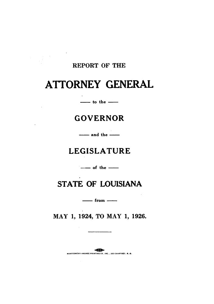 handle is hein.sag/sagla0046 and id is 1 raw text is: REPORT OF THE
ATTORNEY GENERAL
--- to the -
GOVERNOR
- and the -
LEGISLATURE
- of the -
STATE OF LOUISIANA
- from -
MAY 1, 1924, TO MAY 1, 1926.

MONTCOMERY ANDREE PRINTING CO. INC.. 307 CHARTRIS. N. 0.


